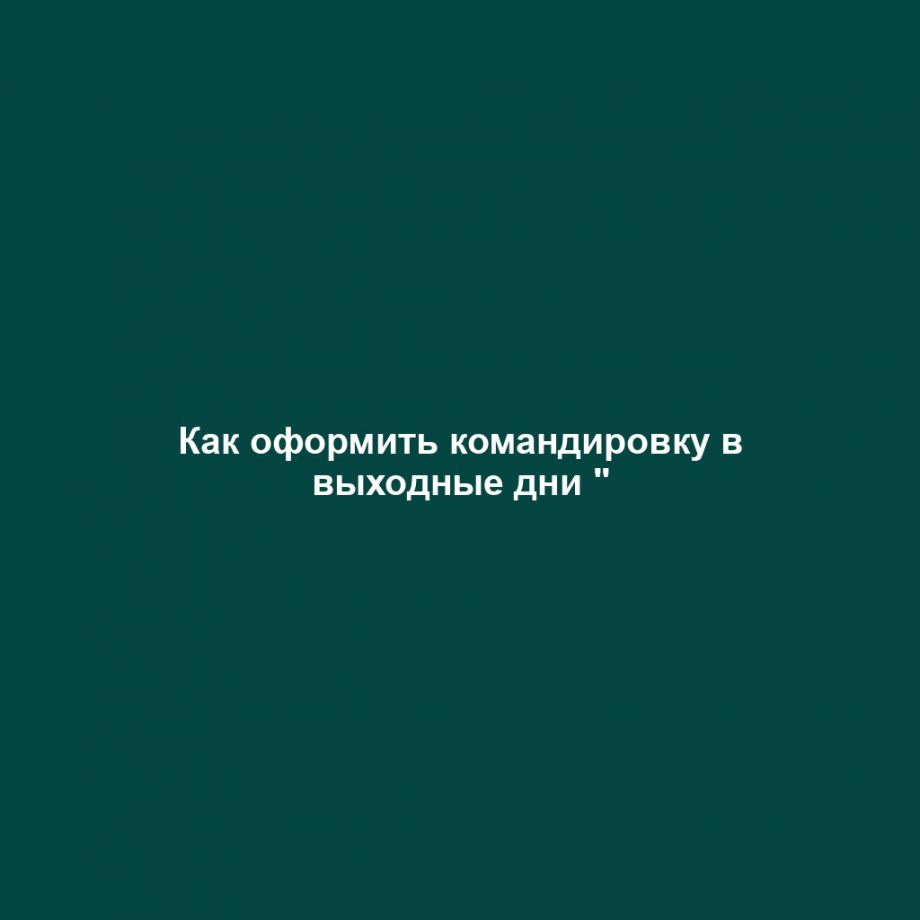 Как оформить командировку в выходные дни "