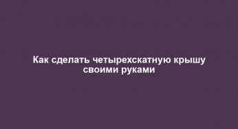 Как сделать четырехскатную крышу своими руками